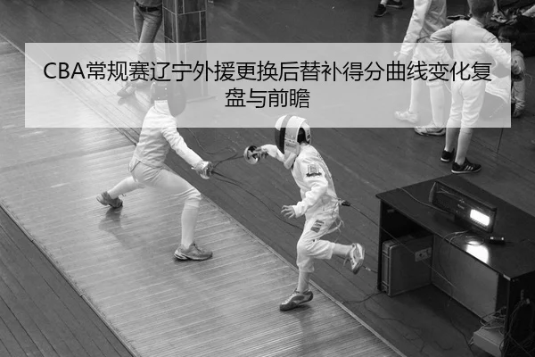 CBA常规赛辽宁外援更换后替补得分曲线变化复盘与前瞻