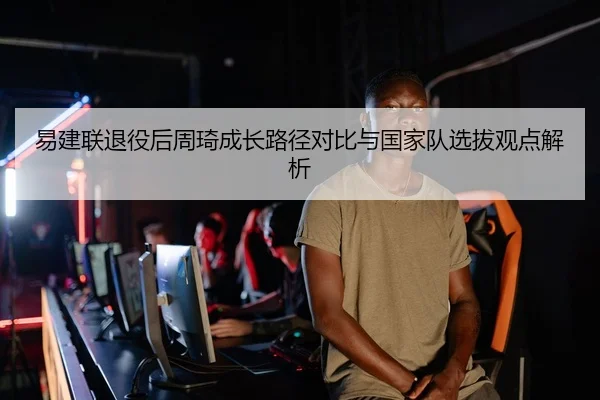 易建联退役后周琦成长路径对比与国家队选拔观点解析